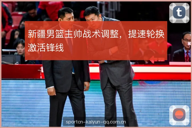 新疆男篮主帅战术调整，提速轮换激活锋线